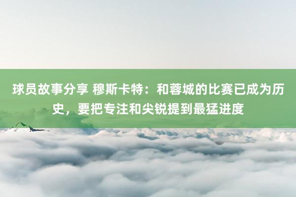 球员故事分享 穆斯卡特：和蓉城的比赛已成为历史，要把专注和尖锐提到最猛进度