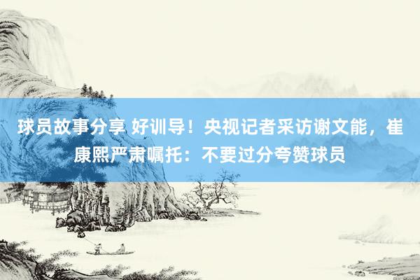 球员故事分享 好训导！央视记者采访谢文能，崔康熙严肃嘱托：不要过分夸赞球员