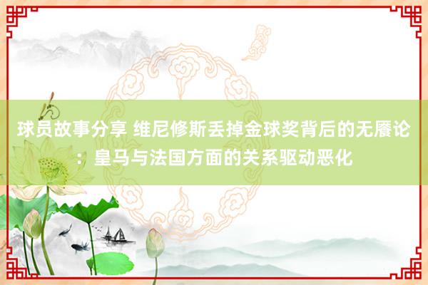 球员故事分享 维尼修斯丢掉金球奖背后的无餍论：皇马与法国方面的关系驱动恶化