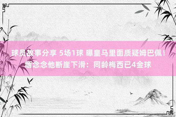 球员故事分享 5场1球 曝皇马里面质疑姆巴佩！缅念念他断崖下滑：同龄梅西已4金球