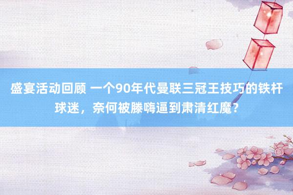 盛宴活动回顾 一个90年代曼联三冠王技巧的铁杆球迷，奈何被滕嗨逼到肃清红魔？