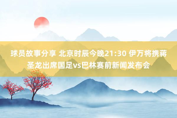 球员故事分享 北京时辰今晚21:30 伊万将携蒋圣龙出席国足vs巴林赛前新闻发布会