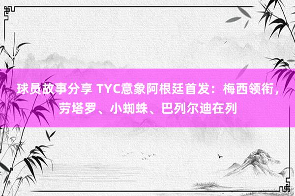 球员故事分享 TYC意象阿根廷首发：梅西领衔，劳塔罗、小蜘蛛、巴列尔迪在列