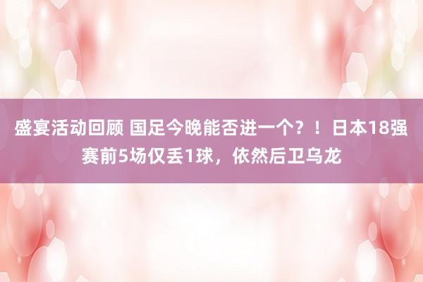 盛宴活动回顾 国足今晚能否进一个？！日本18强赛前5场仅丢1球，依然后卫乌龙