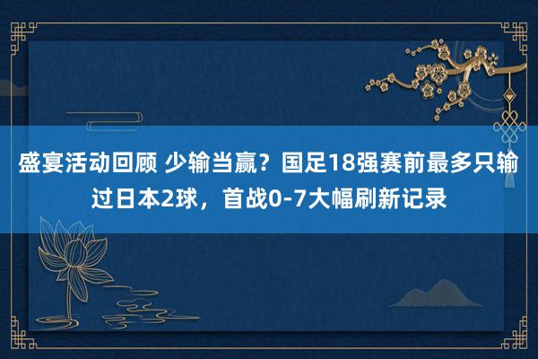 盛宴活动回顾 少输当赢？国足18强赛前最多只输过日本2球，首战0-7大幅刷新记录