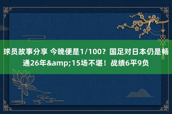 球员故事分享 今晚便是1/100？国足对日本仍是畅通26年&15场不堪！战绩6平9负