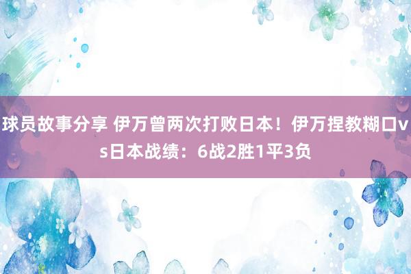 球员故事分享 伊万曾两次打败日本！伊万捏教糊口vs日本战绩：6战2胜1平3负