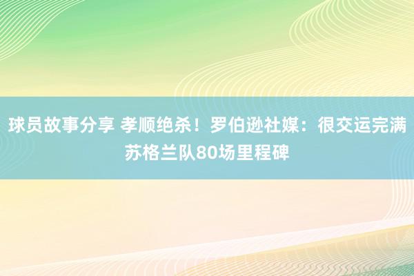 球员故事分享 孝顺绝杀！罗伯逊社媒：很交运完满苏格兰队80场里程碑