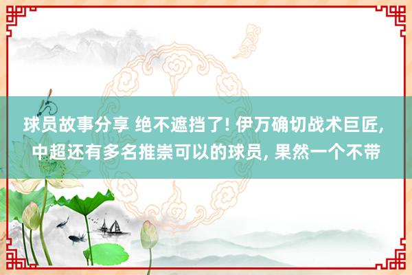 球员故事分享 绝不遮挡了! 伊万确切战术巨匠, 中超还有多名推崇可以的球员, 果然一个不带