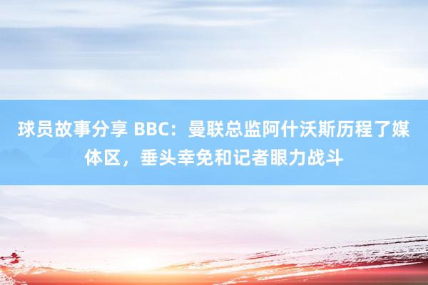 球员故事分享 BBC：曼联总监阿什沃斯历程了媒体区，垂头幸免和记者眼力战斗