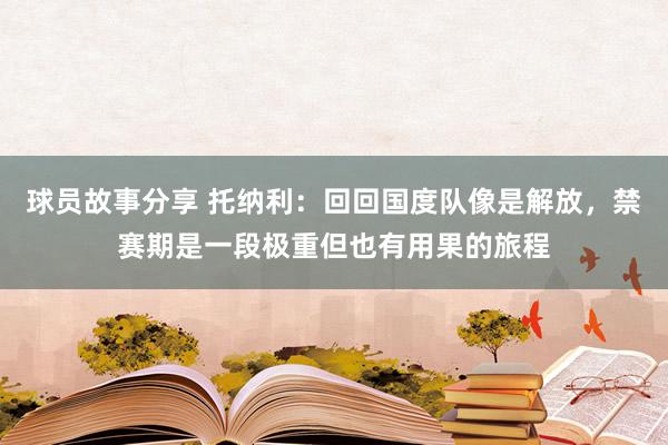 球员故事分享 托纳利：回回国度队像是解放，禁赛期是一段极重但也有用果的旅程