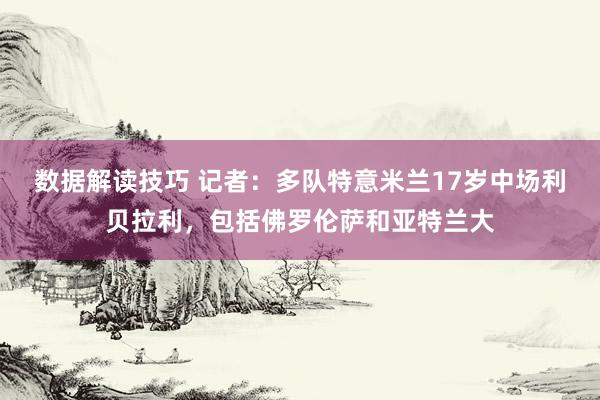 数据解读技巧 记者：多队特意米兰17岁中场利贝拉利，包括佛罗伦萨和亚特兰大