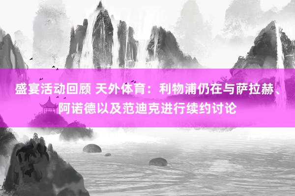 盛宴活动回顾 天外体育：利物浦仍在与萨拉赫、阿诺德以及范迪克进行续约讨论