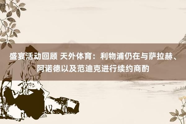 盛宴活动回顾 天外体育：利物浦仍在与萨拉赫、阿诺德以及范迪克进行续约商酌