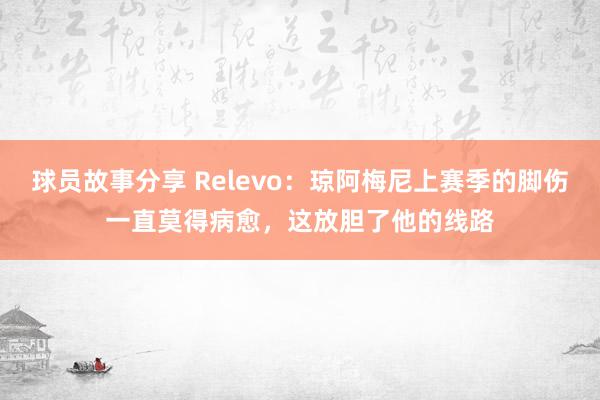 球员故事分享 Relevo：琼阿梅尼上赛季的脚伤一直莫得病愈，这放胆了他的线路