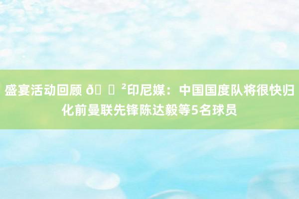 盛宴活动回顾 😲印尼媒：中国国度队将很快归化前曼联先锋陈达毅等5名球员