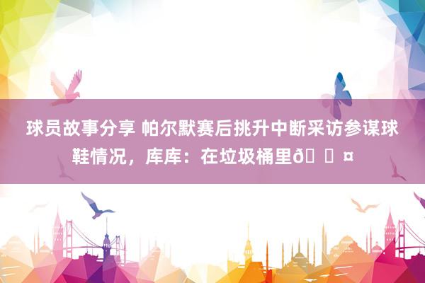 球员故事分享 帕尔默赛后挑升中断采访参谋球鞋情况，库库：在垃圾桶里😤