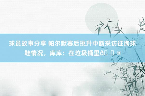 球员故事分享 帕尔默赛后挑升中断采访征询球鞋情况，库库：在垃圾桶里😤