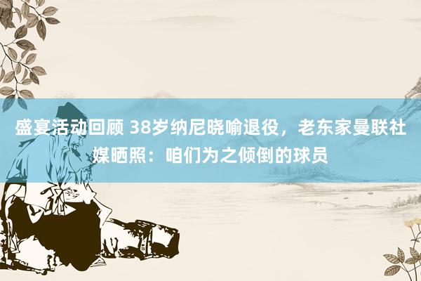 盛宴活动回顾 38岁纳尼晓喻退役，老东家曼联社媒晒照：咱们为之倾倒的球员