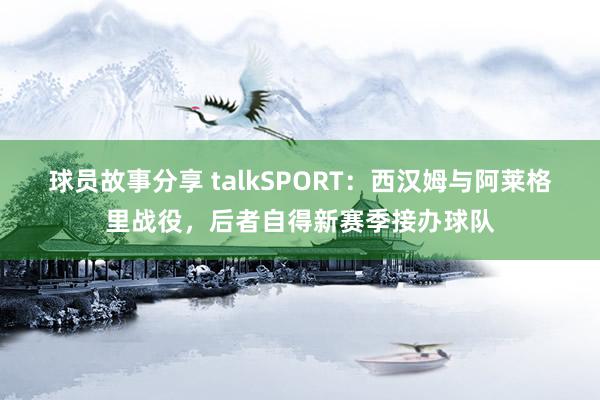 球员故事分享 talkSPORT：西汉姆与阿莱格里战役，后者自得新赛季接办球队