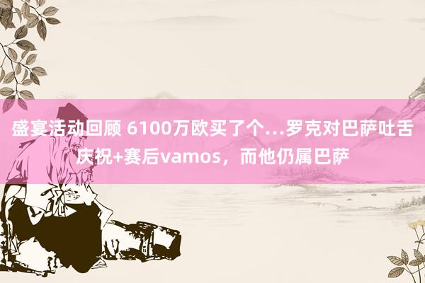 盛宴活动回顾 6100万欧买了个…罗克对巴萨吐舌庆祝+赛后vamos，而他仍属巴萨