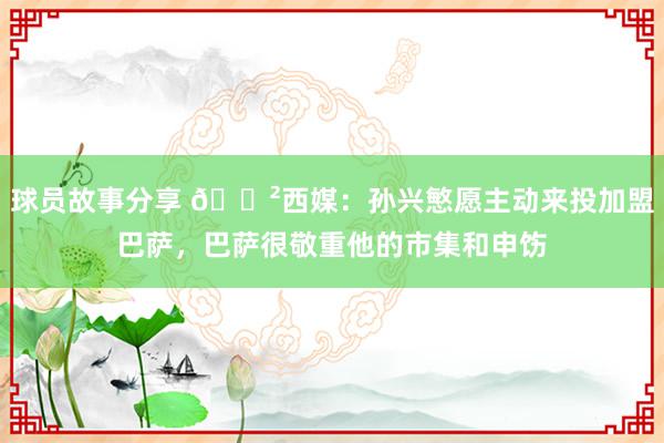 球员故事分享 😲西媒：孙兴慜愿主动来投加盟巴萨，巴萨很敬重他的市集和申饬