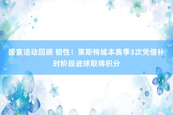 盛宴活动回顾 韧性！莱斯特城本赛季3次凭借补时阶段进球取得积分