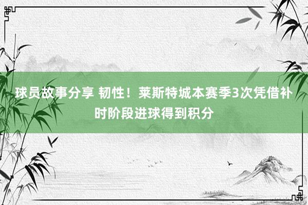 球员故事分享 韧性！莱斯特城本赛季3次凭借补时阶段进球得到积分