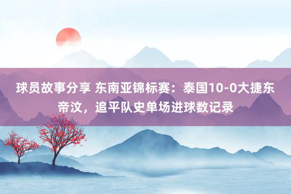 球员故事分享 东南亚锦标赛：泰国10-0大捷东帝汶，追平队史单场进球数记录