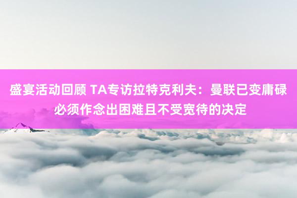 盛宴活动回顾 TA专访拉特克利夫：曼联已变庸碌 必须作念出困