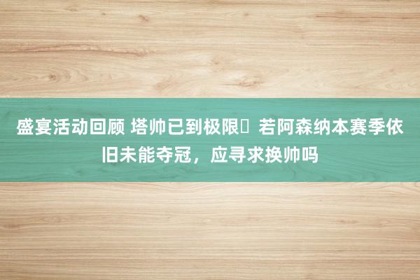 盛宴活动回顾 塔帅已到极限❓若阿森纳本赛季依旧未能夺冠，应寻求换帅吗