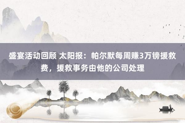 盛宴活动回顾 太阳报：帕尔默每周赚3万镑援救费，援救事务由他的公司处理