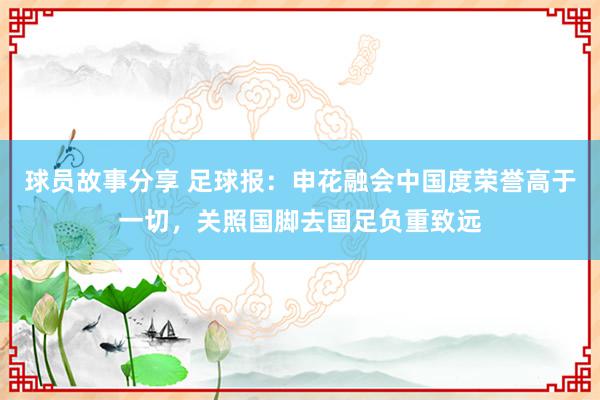 球员故事分享 足球报：申花融会中国度荣誉高于一切，关照国脚去国足负重致远