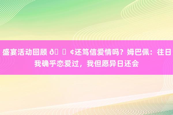 盛宴活动回顾 🐢还笃信爱情吗？姆巴佩：往日我确乎恋爱过，我但愿异日还会