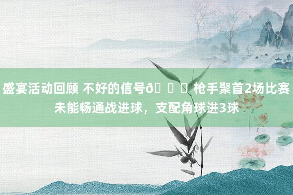 盛宴活动回顾 不好的信号😕枪手聚首2场比赛未能畅通战进球，支