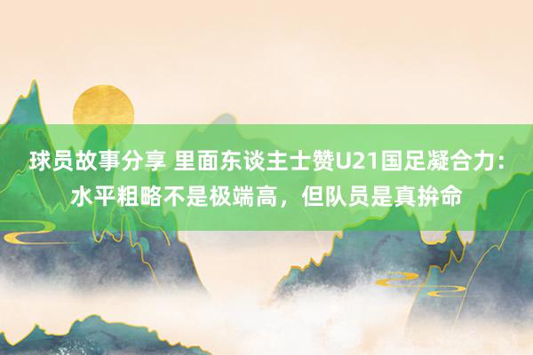 球员故事分享 里面东谈主士赞U21国足凝合力：水平粗略不是极端高，但队员是真拚命