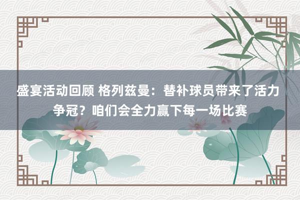 盛宴活动回顾 格列兹曼：替补球员带来了活力 争冠？咱们会全力赢下每一场比赛