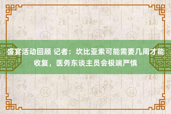 盛宴活动回顾 记者：坎比亚索可能需要几周才能收复，医务东谈主员会极端严慎