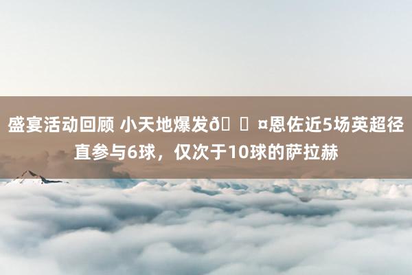 盛宴活动回顾 小天地爆发😤恩佐近5场英超径直参与6球，仅次于10球的萨拉赫