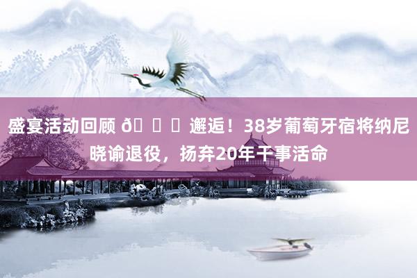 盛宴活动回顾 👋邂逅！38岁葡萄牙宿将纳尼晓谕退役，扬弃20年干事活命