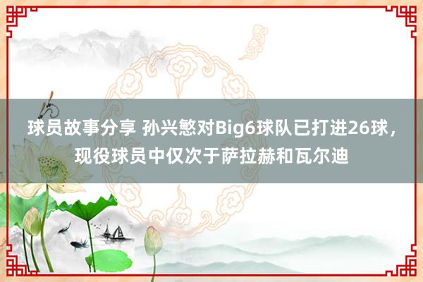 球员故事分享 孙兴慜对Big6球队已打进26球，现役球员中仅次于萨拉赫和瓦尔迪