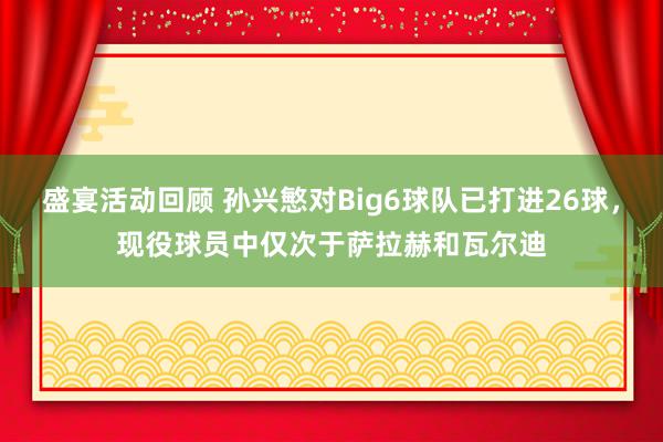 盛宴活动回顾 孙兴慜对Big6球队已打进26球，现役球员中仅次于萨拉赫和瓦尔迪