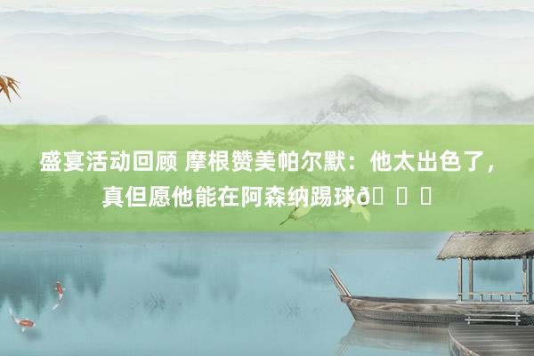 盛宴活动回顾 摩根赞美帕尔默：他太出色了，真但愿他能在阿森纳踢球👍