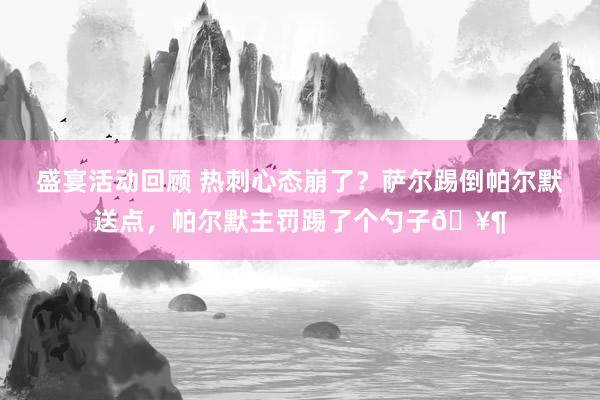 盛宴活动回顾 热刺心态崩了？萨尔踢倒帕尔默送点，帕尔默主罚踢了个勺子🥶