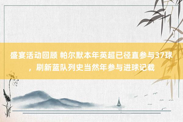 盛宴活动回顾 帕尔默本年英超已径直参与37球，刷新蓝队列史当然年参与进球记载