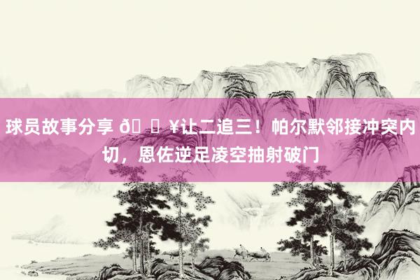 球员故事分享 💥让二追三！帕尔默邻接冲突内切，恩佐逆足凌空抽射破门