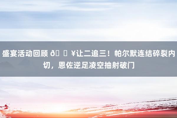 盛宴活动回顾 💥让二追三！帕尔默连结碎裂内切，恩佐逆足凌空抽射破门