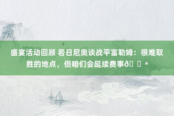 盛宴活动回顾 若日尼奥谈战平富勒姆：很难取胜的地点，但咱们会延续费事💪