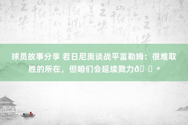 球员故事分享 若日尼奥谈战平富勒姆：很难取胜的所在，但咱们会延续戮力💪