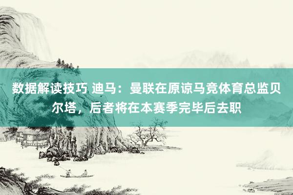 数据解读技巧 迪马：曼联在原谅马竞体育总监贝尔塔，后者将在本赛季完毕后去职